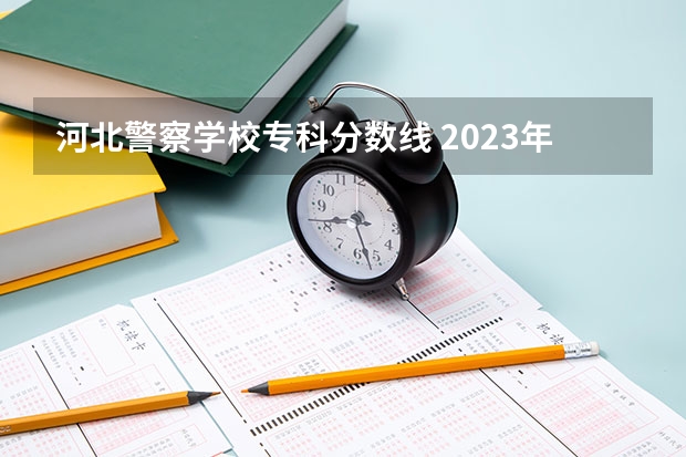 河北警察学校专科分数线 2023年河北警校录取成绩分数线？