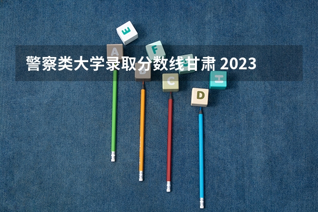 警察类大学录取分数线甘肃 2023年甘肃r段录取院校及分数线