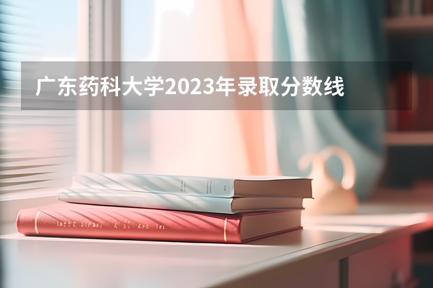 广东药科大学2023年录取分数线 广东医科大学分数线2023