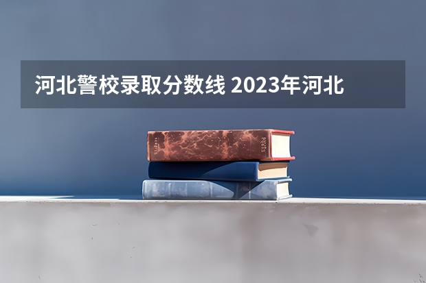 河北警校录取分数线 2023年河北警校录取成绩分数线？