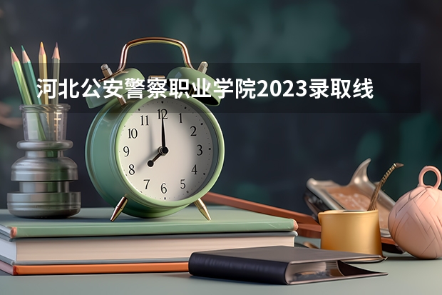 河北公安警察职业学院2023录取线（福建警察学院公安类分数线）