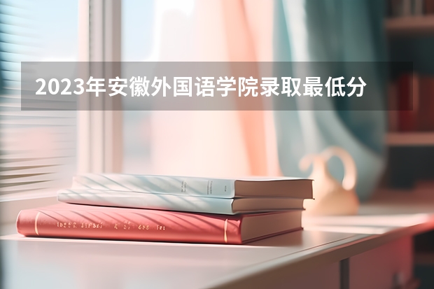 2023年安徽外国语学院录取最低分是多少 安徽外国语学院历年录取参考