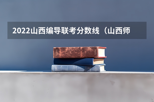 2022山西编导联考分数线（山西师范大学艺术生录取分数线）